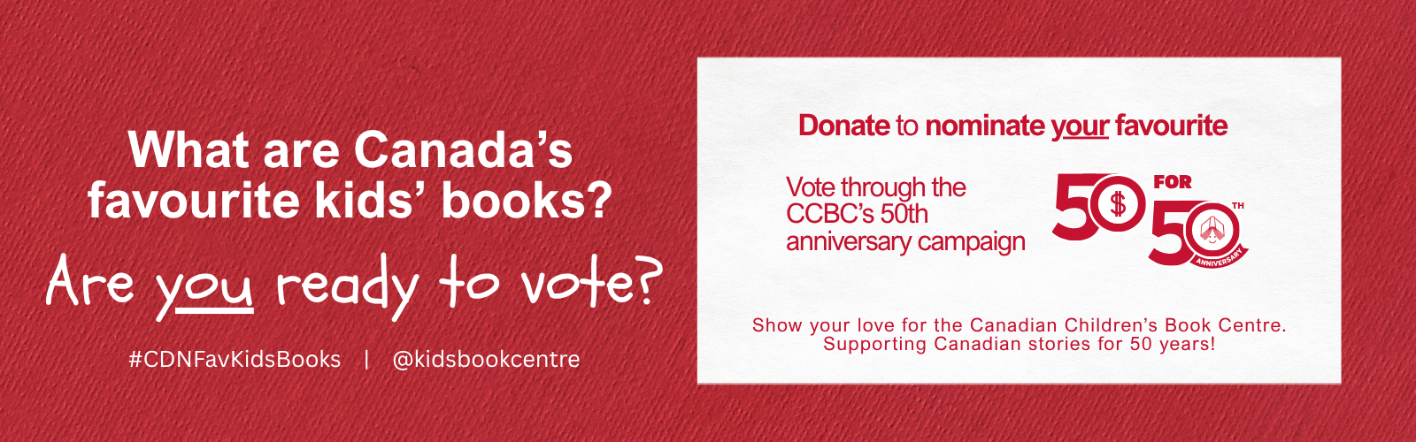 Digital graphic. Text reads "What are Canada's favourite kids' books? Are you ready to vote? Donate to nominate your favourite. Vote through the CCBC's 50th anniversay campaign. Show your love for the Canadian Children's Book Centre. Supporting Canadian stories for 50 years!"